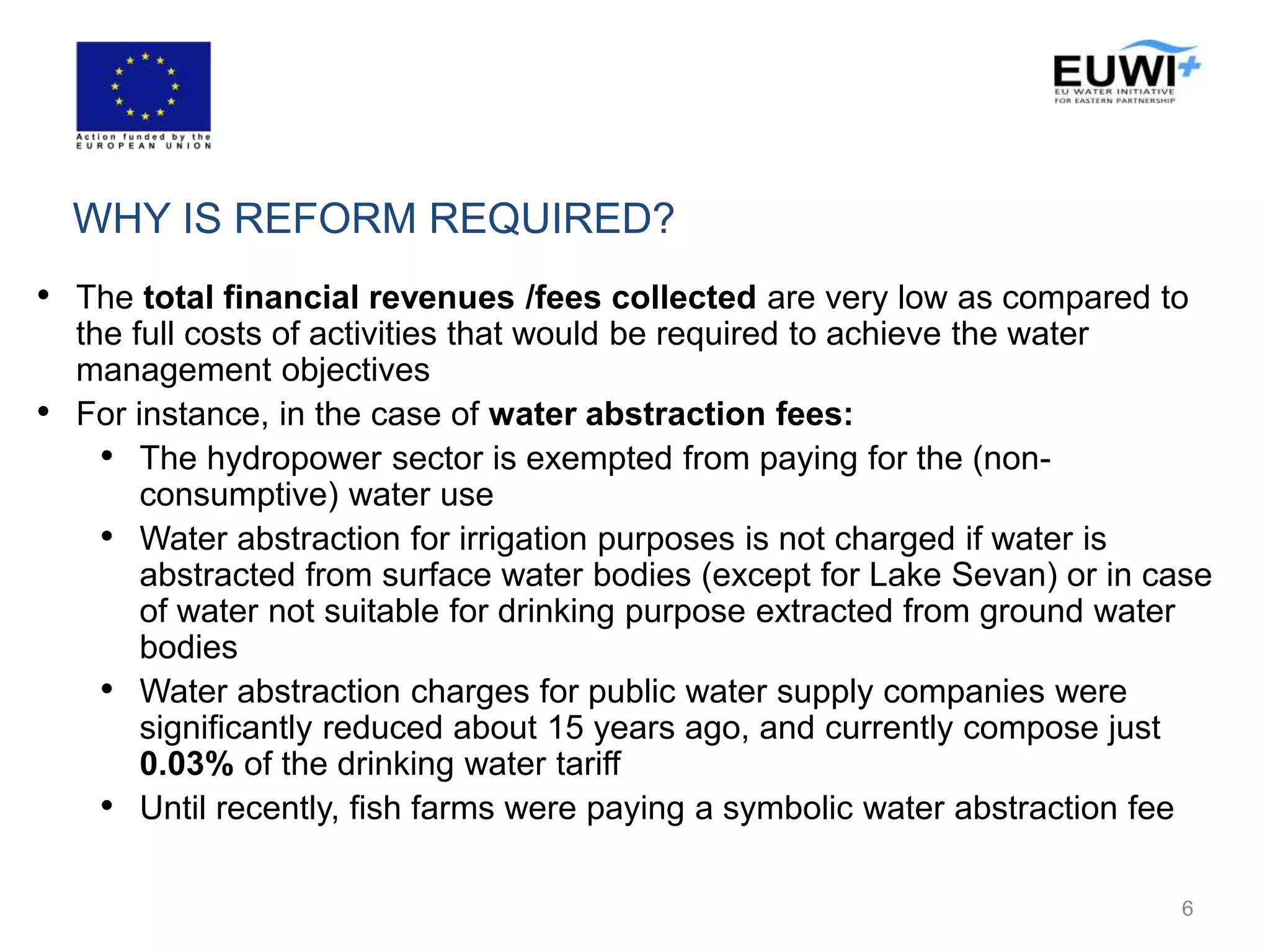 WHY IS REFORM REQUIRED?
• The total financial revenues /fees collected are very low as compared to
the full costs of activities that would be required to achieve the water
management objectives
• For instance, in the case of water abstraction fees:
• The hydropower sector is exempted from paying for the (non-
consumptive) water use
• Water abstraction for irrigation purposes is not charged if water is
abstracted from surface water bodies (except for Lake Sevan) or in case
of water not suitable for drinking purpose extracted from ground water
bodies
• Water abstraction charges for public water supply companies were
significantly reduced about 15 years ago, and currently compose just
0.03% of the drinking water tariff
• Until recently, fish farms were paying a symbolic water abstraction fee
6
 