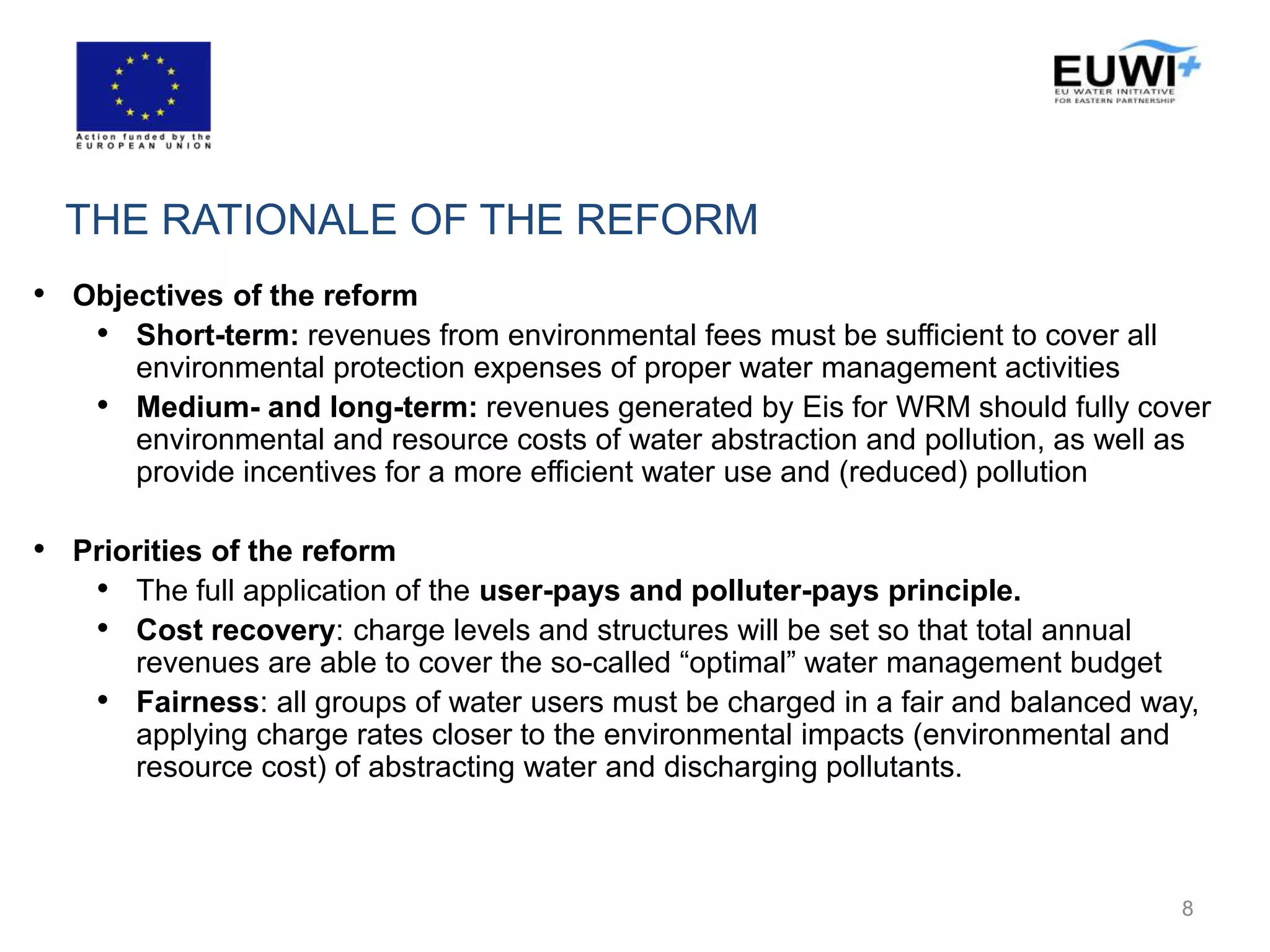 THE RATIONALE OF THE REFORM
• Objectives of the reform
• Short-term: revenues from environmental fees must be sufficient to cover all
environmental protection expenses of proper water management activities
• Medium- and long-term: revenues generated by Eis for WRM should fully cover
environmental and resource costs of water abstraction and pollution, as well as
provide incentives for a more efficient water use and (reduced) pollution
• Priorities of the reform
• The full application of the user-pays and polluter-pays principle.
• Cost recovery: charge levels and structures will be set so that total annual
revenues are able to cover the so-called “optimal” water management budget
• Fairness: all groups of water users must be charged in a fair and balanced way,
applying charge rates closer to the environmental impacts (environmental and
resource cost) of abstracting water and discharging pollutants.
8
 
