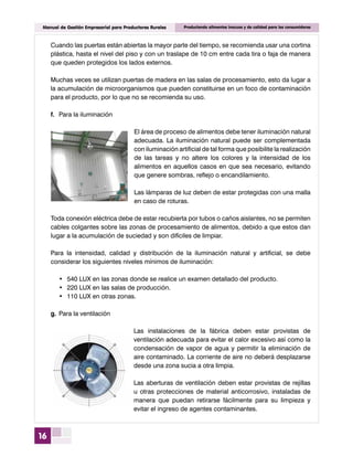 16
Manual de Gestión Empresarial para Productores Rurales Produciendo alimentos inocuos y de calidad para los consumidores
Cuando las puertas están abiertas la mayor parte del tiempo, se recomienda usar una cortina
plástica, hasta el nivel del piso y con un traslape de 10 cm entre cada tira o faja de manera
que queden protegidos los lados externos.
Muchas veces se utilizan puertas de madera en las salas de procesamiento, esto da lugar a
la acumulación de microorganismos que pueden constituirse en un foco de contaminación
para el producto, por lo que no se recomienda su uso.
f.	 Para la iluminación
El área de proceso de alimentos debe tener iluminación natural
adecuada. La iluminación natural puede ser complementada
con iluminación artificial de tal forma que posibilite la realización
de las tareas y no altere los colores y la intensidad de los
alimentos en aquellos casos en que sea necesario, evitando
que genere sombras, reflejo o encandilamiento.
Las lámparas de luz deben de estar protegidas con una malla
en caso de roturas.
Toda conexión eléctrica debe de estar recubierta por tubos o caños aislantes, no se permiten
cables colgantes sobre las zonas de procesamiento de alimentos, debido a que estos dan
lugar a la acumulación de suciedad y son difíciles de limpiar.
Para la intensidad, calidad y distribución de la iluminación natural y artificial, se debe
considerar los siguientes niveles mínimos de iluminación:
•	 540 LUX en las zonas donde se realice un examen detallado del producto.
•	 220 LUX en las salas de producción.
•	 110 LUX en otras zonas.
g.	Para la ventilación
Las instalaciones de la fábrica deben estar provistas de
ventilación adecuada para evitar el calor excesivo así como la
condensación de vapor de agua y permitir la eliminación de
aire contaminado. La corriente de aire no deberá desplazarse
desde una zona sucia a otra limpia.
Las aberturas de ventilación deben estar provistas de rejillas
u otras protecciones de material anticorrosivo, instaladas de
manera que puedan retirarse fácilmente para su limpieza y
evitar el ingreso de agentes contaminantes.
 