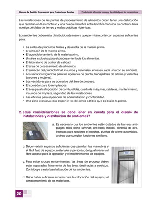 20
Manual de Gestión Empresarial para Productores Rurales Produciendo alimentos inocuos y de calidad para los consumidores
b.	Deben existir espacios suficientes que permitan las maniobras y
el fácil flujo de equipos, materiales y personas; de igual manera el
libre acceso para la operación y el mantenimiento de equipos.
c.	Para evitar cruces contaminantes, las áreas de proceso deben
estar separadas físicamente de las áreas destinadas a servicios.
Contribuye a esto la señalización de los ambientes.
d.	Debe haber suficiente espacio para la colocación del equipo y el
almacenamiento de los materiales.
Las instalaciones de las plantas de procesamiento de alimentos deben tener una distribución
que permitan un flujo continuo y una buena maniobra entre hombre-máquina, lo contrario lleva
consigo pérdidas de tiempo y malas prácticas higiénicas.
Los ambientes deben estar distribuidos de manera que permitan contar con espacios suficientes
para:
•	 La estiba de productos finales y desestiba de la materia prima.
•	 El almacén de la materia prima.
•	 El acondicionamiento de la materia prima.
•	 Un área exclusiva para el procesamiento de los alimentos.
•	 El laboratorio de control de calidad.
•	 El área de procesamiento de alimentos.
•	 El almacén del producto final, insumos y materiales, envases, cada una con su ambiente.
•	 Los servicios higiénicos para los operarios de planta, trabajadores de oficina y visitantes
(varones y mujeres).
•	 Los vestidores para los operarios del área de proceso.
•	 El comedor para los empleados.
•	 El área para la disposición de combustibles, cuarto de máquinas, calderas, mantenimiento,
insumos de limpieza, seguridad de las instalaciones.
•	 Las oficinas para el personal de administración y contabilidad.
•	 Una zona exclusiva para disponer los desechos sólidos que produzca la planta.
2.	¿Qué consideraciones se debe tener en cuenta para el diseño de
instalaciones y distribución de ambientes?
a.	Es necesario que los ambientes estén dotados de barreras anti-
plagas tales como láminas anti-ratas, mallas, cortinas de aire,
trampas para roedores e insectos, puertas de cierre automático,
u otras que cumplan funciones similares.
 