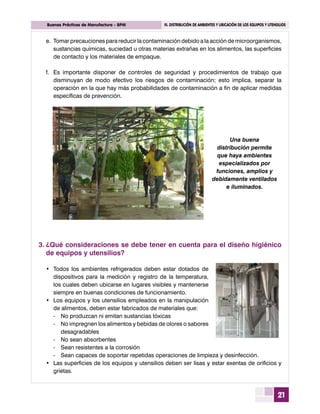 21
	 Buenas Prácticas de Manufactura - BPM	 III. DISTRIBUCIÓN DE AMBIENTES Y UBICACIÓN DE LOS EQUIPOS Y UTENSILIOS
Una buena
distribución permite
que haya ambientes
especializados por
funciones, amplios y
debidamente ventilados
e iluminados.
e.	Tomar precauciones para reducir la contaminación debido a la acción de microorganismos,
sustancias químicas, suciedad u otras materias extrañas en los alimentos, las superficies
de contacto y los materiales de empaque.
f.	 Es importante disponer de controles de seguridad y procedimientos de trabajo que
disminuyan de modo efectivo los riesgos de contaminación; esto implica, separar la
operación en la que hay más probabilidades de contaminación a fin de aplicar medidas
específicas de prevención.
3.	¿Qué consideraciones se debe tener en cuenta para el diseño higiénico
de equipos y utensilios?
•	 Todos los ambientes refrigerados deben estar dotados de
dispositivos para la medición y registro de la temperatura,
los cuales deben ubicarse en lugares visibles y mantenerse
siempre en buenas condiciones de funcionamiento.
•	 Los equipos y los utensilios empleados en la manipulación
de alimentos, deben estar fabricados de materiales que:
-	 No produzcan ni emitan sustancias tóxicas
-	 No impregnen los alimentos y bebidas de olores o sabores
desagradables
-	 No sean absorbentes
-	 Sean resistentes a la corrosión
-	 Sean capaces de soportar repetidas operaciones de limpieza y desinfección.
•	 Las superficies de los equipos y utensilios deben ser lisas y estar exentas de orificios y
grietas.
 