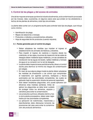 26
Manual de Gestión Empresarial para Productores Rurales Produciendo alimentos inocuos y de calidad para los consumidores
5.	Control de las plagas y del acceso de animales
Una de las mayores amenazas que tiene la industria de alimentos, es la contaminación provocada
por las moscas, ratas, cucarachas, en algunos casos aves que anidan en los alrededores o
techos de las plantas de alimentos y todo tipo de animales.
La planta debe contar con un programa escrito para controlar todo tipo de plagas, que incluya
como mínimo:
•	 Identificación de plaga.
•	 Mapeo de estaciones o trampas
•	 Productos o métodos y procedimientos utilizados.
•	 Hoja de seguridad de los productos (cuando requiera).
	 5.1.	Pautas generales para el control de plagas
•	 Deben adoptarse las medidas que impidan el ingreso al
establecimiento de animales domésticos y silvestres.
•	 Para impedir el ingreso de roedores e insectos desde los
colectores, en las cajas y buzones de inspección de las redes de
desagüe deben instalarse tapas metálicas y, en las canaletas de
recolección de las aguas de lavado, rejillas metálicas y trampas
de agua en su conexión con la red de desagüe.
•	 La planta debe inspeccionarse periódicamente y llevar un control
escrito para disminuir al mínimo los riesgos de contaminación
por plagas.
•	 En caso de que alguna plaga invada la planta deben adoptarse
las medidas de erradicación o de control que comprendan
el tratamiento con agentes químicos, biológicos y físicos
autorizados por las autoridades competentes, las cuales se
aplicarán bajo la supervisión directa de personal capacitado.
•	 Solo deben emplearse plaguicidas, sino puede aplicarse con
eficiencia otras medidas sanitarias. Antes de
aplicar los plaguicidas se debe tener cuidado
de proteger todos los alimentos, equipos y
utensilios para evitar la contaminación.
•	 Los productos químicos utilizados dentro y fue-
ra de la planta procesadora, deben estar regis-
trados por las autoridades competentes.
•	 La aplicación de rodenticidas, insecticidas y
desinfectantes debe efectuarse tomando las
previsiones del caso para evitar la contamina-
ción del producto alimenticio.
 