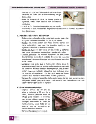 28
Manual de Gestión Empresarial para Productores Rurales Produciendo alimentos inocuos y de calidad para los consumidores
que son un lugar propicio para el crecimiento de
bacterias, así como para el anidamiento y refugio
de insectos.
•	 Antes de proceder al cierre de fisuras, grietas o
rajaduras, éstas serán tratadas con insecticidas
residuales.
•	 La aplicación de estos insecticidas se efectuarán,
cuando no se esté procesando, de preferencia esta labor se realizará durante los
fines de semana.
c.	Instalación de barreras de exclusión
•	 Cedazos: son colocados en las ventanas o puertas para evitar
el ingreso de insectos atraídos por los olores fuertes.
•	 Puertas: las puertas deben abrir hacia afuera y contar con
cierre automático, para que los insectos voladores no
ingresen cuando las puertas son abiertas.
•	 Bandas de hule: son colocadas en las puertas y portones
para cerrar los espacios que pudieran quedar entre ellos.
•	 Cortinas plásticas: se instalan colgando de estructuras
desmontables, teniendo el cuidado de cerrar los espacios
superiores e inferiores, el traslape entre las cintas de la cortina
es de 2.5 cm.
•	 Lámparas: para evitar que la iluminación externa sirva de
atrayente para los insectos, sustituir las luminarias de mercurio
por bombillos de vapor de sodio de alta presión, ya que éstos
emiten muy poca radiación ultravioleta (que es la que atrae
los insectos al anochecer). Las lámparas externas deben
ubicarse a 30 metros de distancia de puertas y ventanas.
•	 Trampas: Se colocan a las salidas de los sistemas de drenaje para que sirvan para
recoger los sólidos que puedan servir como alimento para los insectos o roedores
y como barrera para evitar su ingreso.
d.	Otros métodos preventivos
•	 Emplear tarimas de 30 cm de
altura y retiradas a 30 cm de la
pared, eliminan posibles sitios de
refugio para insectos o roedores.
Las tarimas deben usarse en las
bodegas incluyendo el taller de
mantenimiento, sobre todo en los
equipos que se encuentren en
desuso en el área externa.
•	 Mantener la vegetación recortada
 