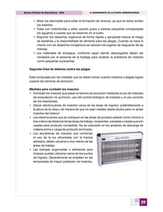 29
	 Buenas Prácticas de Manufactura - BPM	 IV. SANEAMIENTO DE LA PLANTA AGROINDUSTRIAL
•	 Alisar los desniveles para evitar la formación de charcos, ya que en éstos anidan
los insectos.
•	 Tratar con rodenticidas y sellar usando grava o piedras pequeñas compactadas
los agujeros o cuevas que se observen en el suelo.
•	 Disponer los desechos orgánicos de forma rápida y apropiada reduce el riesgo
de bacterias y la disponibilidad de alimento para las plagas. Cuando se hace lo
mismo con los desechos inorgánicos se reducen los lugares de resguardo de las
mismas
•	 Los materiales de empaque, conforme vayan siendo descargados deben ser
revisados por el personal de la bodega para localizar la presencia de insectos
como pequeñas cucarachas.
Segunda línea de defensa contra las plagas
Está compuesta por las medidas que se deben tomar cuando insectos o plagas logran
superar las barreras de exclusión.
Medidas para combatir los insectos
•	 Combatir los insectos que pasan la barrera de exclusión mediante el uso de métodos
de aniquilación no químicos, uso del control biológico de insectos y el uso correcto
de los insecticidas.
•	 Ubicar electrocutores de insectos cerca de las áreas de ingreso, preferiblemente a
la altura de la vista y de manera tal que no sean visibles desde afuera para no atraer
insectos del exterior.
•	 Los electrocutores que se coloquen en las áreas de proceso estarán como mínimo a
tres metros de distancia de las áreas de trabajo, recipientes, canastas o cestas que son
usadas para producto comestible. No se colocarán en los andenes de descarga de
materia prima o carga de producto terminado.
•	 Los aturdidores de insectos que combinan
el uso de la luz ultravioleta con la trampa
adhesiva, deben ubicarse a dos metros de las
áreas de trabajo.
•	 Las trampas engomadas o adhesivas para
moscas pueden ubicarse cerca de los puntos
de ingreso. Generalmente se emplean en las
temporadas de mayor población de insectos.
 
