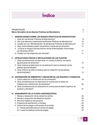 3
Índice
Presentación	5
Marco Normativo de las Buenas Prácticas de Manufactura	7
	
I.	 GENERALIDADES SOBRE LAS BUENAS PRACTICAS DE MANUFACTURA	
	 1.	 ¿Qué son las Buenas Prácticas de Manufactura?	 9
	 2.	 ¿Por qué debemos implementar las Buenas Prácticas de Manufactura?	 10
	 3.	 ¿Cuáles son los “Mandamientos” de las Buenas Prácticas de Manufactura?	 10
	 4.	 ¿Qué enfermedades pueden transmitirse a través de los alimentos?	 11
	 5.	 ¿Cuál es el impacto socioeconómico de las Enfermedades Transmitidas
		 por Alimentos (ETA)?	 11
	 6.	 ¿Cuáles son las exigencias del mercado? 	 11
II.	 ESTRUCTURAS FÍSICAS E INSTALACIONES DE LAS PLANTAS	
	 1.	 ¿Qué consideraciones se debe tener en cuenta al diseñar una planta
		 agroindustrial de alimentos?	 13
	 2.	 ¿Qué criterios se debe tener en consideración para la ubicación de las
		 plantas agroindustriales?	 13
	 3.	 ¿Qué criterios se debe considerar para la instalación de las plantas
		 agroindustriales? 	 14
III.	 DISTRIBUCIÓN DE AMBIENTES Y UBICACIÓN DE LOS EQUIPOS Y UTENSILIOS	
	 1.	 ¿Cómo debe ser la distribución de los ambientes? 	 19
	 2.	 ¿Qué consideraciones de debe tener en cuenta para el diseño de
		 instalaciones y distribución de ambientes?	 20
	 3.	 ¿Qué consideraciones de debe tener en cuenta para el diseño higiénico de
		 equipos y utensilios?	 21
IV.	 SANEAMIENTO DE LA PLANTA AGROINDUSTRIAL	
	 1.	 Manejo y disposición de los desechos sólidos	 23
	 2.	 Manejo y disposición de desechos líquidos	 23
	 3.	 Servicios higiénicos del personal 	 24
	 4.	 Programa de desinfección y limpieza	 24
	 5.	 Control de las plagas y del acceso de animales 	 26
		 5.1. Pautas generales para el control de plagas	 26
		 5.2. Líneas de defensa contra las plagas	 27
	
 