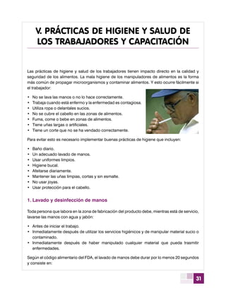31
Las prácticas de higiene y salud de los trabajadores tienen impacto directo en la calidad y
seguridad de los alimentos. La mala higiene de los manipuladores de alimentos es la forma
más común de propagar microorganismos y contaminar alimentos. Y esto ocurre fácilmente si
el trabajador:
•	 No se lava las manos o no lo hace correctamente.
•	 Trabaja cuando está enfermo y la enfermedad es contagiosa.
•	 Utiliza ropa o delantales sucios.
•	 No se cubre el cabello en las zonas de alimentos.
•	 Fuma, come o bebe en zonas de alimentos.
•	 Tiene uñas largas o artificiales.
•	 Tiene un corte que no se ha vendado correctamente.
Para evitar esto es necesario implementar buenas prácticas de higiene que incluyen:
•	 Baño diario.
•	 Un adecuado lavado de manos.
•	 Usar uniformes limpios.
•	 Higiene bucal.
•	 Afeitarse diariamente.
•	 Mantener las uñas limpias, cortas y sin esmalte.
•	 No usar joyas.
•	 Usar protección para el cabello.
1.	Lavado y desinfección de manos
Toda persona que labora en la zona de fabricación del producto debe, mientras está de servicio,
lavarse las manos con agua y jabón:
•	 Antes de iniciar el trabajo.
•	 Inmediatamente después de utilizar los servicios higiénicos y de manipular material sucio o
contaminado.
•	 Inmediatamente después de haber manipulado cualquier material que pueda trasmitir
enfermedades.
Según el código alimentario del FDA, el lavado de manos debe durar por lo menos 20 segundos
y consiste en:
V. PRÁCTICAS DE HIGIENE Y SALUD DE
LOS TRABAJADORES Y CAPACITACIÓN
 