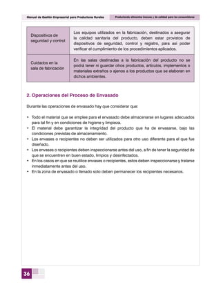 36
Manual de Gestión Empresarial para Productores Rurales Produciendo alimentos inocuos y de calidad para los consumidores
Dispositivos de
seguridad y control
Los equipos utilizados en la fabricación, destinados a asegurar
la calidad sanitaria del producto, deben estar provistos de
dispositivos de seguridad, control y registro, para así poder
verificar el cumplimiento de los procedimientos aplicados.
Cuidados en la
sala de fabricación
En las salas destinadas a la fabricación del producto no se
podrá tener ni guardar otros productos, artículos, implementos o
materiales extraños o ajenos a los productos que se elaboran en
dichos ambientes.
2.	Operaciones del Proceso de Envasado
Durante las operaciones de envasado hay que considerar que:
•	 Todo el material que se emplee para el envasado debe almacenarse en lugares adecuados
para tal fin y en condiciones de higiene y limpieza.
•	 El material debe garantizar la integridad del producto que ha de envasarse, bajo las
condiciones previstas de almacenamiento.
•	 Los envases o recipientes no deben ser utilizados para otro uso diferente para el que fue
diseñado.
•	 Los envases o recipientes deben inspeccionarse antes del uso, a fin de tener la seguridad de
que se encuentren en buen estado, limpios y desinfectados.
•	 En los casos en que se reutilice envases o recipientes, estos deben inspeccionarse y tratarse
inmediatamente antes del uso.
•	 En la zona de envasado o llenado solo deben permanecer los recipientes necesarios.
 