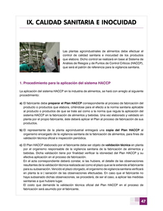 47
Las plantas agroindustriales de alimentos debe efectuar el
control de calidad sanitaria e inocuidad de los productos
que elabora. Dicho control se realizará en base al Sistema de
Análisis de Riesgos y de Puntos de Control Críticos (HACCP),
que será el patrón de referencia para la vigilancia sanitaria.
1.	Procedimiento para la aplicación del sistema HACCP
La aplicación del sistema HACCP en la industria de alimentos, se hará con arreglo al siguiente
procedimiento:
a)	El fabricante debe preparar el Plan HACCP correspondiente al proceso de fabricación del
producto o productos que elabora, ciñéndose para el efecto a la norma sanitaria aplicable
al producto o productos de que se trate así como a la norma que regula la aplicación del
sistema HACCP en la fabricación de alimentos y bebidas. Una vez elaborado y validado en
planta por el propio fabricante, éste deberá aplicar el Plan al proceso de fabricación de sus
productos.
b)	El representante de la planta agroindustrial entregará una copia del Plan HACCP al
organismo encargado de la vigilancia sanitaria de la fabricación de alimentos, para fines de
validación técnica oficial e inspección periódica.
c)	El Plan HACCP elaborado por el fabricante debe ser objeto de validación técnica en planta
por el organismo responsable de la vigilancia sanitaria de la fabricación de alimentos y
bebidas. Dicha validación tiene por finalidad verificar la idoneidad del Plan HACCP y su
efectiva aplicación en el proceso de fabricación.
	 En el acta correspondiente deberá constar, si las hubiere, el detalle de las observaciones
resultantes de la validación técnica realizada así como el plazo que se le extiende al fabricante
para su subsanación. Vencido el plazo otorgado, el organismo de vigilancia sanitaria verificará
en planta la subsanación de las observaciones efectuadas. En caso que el fabricante no
haya subsanado dichas observaciones, se procederá, de ser el caso, a aplicar las medidas
sanitarias a que hubiere lugar.
	 El costo que demande la validación técnica oficial del Plan HACCP en el proceso de
fabricación será asumido por el fabricante.
a
IX. CALIDAD SANITARIA E INOCUIDAD
 
