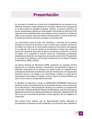 5
La inocuidad y la calidad son la clave de la competitividad de los alimentos en los
diferentes mercados, cuando hablamos de inocuidad, además de las implicaciones
en la salud pública es inevitable considerar –también-, el aspecto económico, ya
que las incapacidades médicas por Enfermedades Transmitidas por Alimentos (ETA),
repercuten en la rentabilidad de las comunidades y el sector industrial. A medida que
cada uno de los países mejora los sistemas de salud pública, aumenta la atención y
la importancia sobre los alimentos que llegan al consumidor final.
Los consumidores cada día están más informados y concientes de los peligros
asociados al consumo de alimentos, lo que ha hecho que se generen cambios en
los hábitos de compra de los consumidores quienes se han tornado más exigentes
en su selección. Por lo que la industria de los alimentos a lo largo de la cadena de
producción, debe tener como base de todos sus esfuerzos la prevención y el control
de riesgos. En la actualidad la industria cuenta con herramientas mundialmente
aceptadas que responden a las exigencias, que ayudan a prevenir las ETA y garantizan
la inocuidad de los alimentos. Una de estas herramientas son las Buenas Prácticas
de Manufactura (BPM) y HACCP.
Las Buenas Prácticas de Manufactura (BPM), representan los requisitos mínimos
exigidos por los mercados nacional e internacional, para garantizar la higiene y la
adecuada manipulación de los alimentos que deben cumplir los establecimientos
procesadores de alimentos durante todo el proceso de fabricación, a fin de garantizar
productos inocuos y de calidad a sus consumidores, además es el pilar para la
implementación del Análisis de Peligros y Puntos Críticos de Control (HACCP) que
hoy en día es sinónimo de seguridad de alimentos.
El Ministerio de Agricultura a través de AGRORURAL-PROSAAMER promoviendo
alimentos inocuos y de calidad para los consumidores peruanos, pone a disposición
de las Asociaciones y Microempresarios Rurales que se dedican al procesamiento
de alimentos, el Manual de Buenas Prácticas de Manufactura, que tiene como base el
Reglamento sobre Control y Vigilancia Sanitaria de los Alimentos y Bebidas DS.007.98
SA y la Ley de la Inocuidad de alimentos, normas vigentes y de uso obligatorio en
nuestro país.
Este manual busca, además, que los Agroindustriales Rurales dedicados al
procesamiento de alimentos se vean fortalecidos y sus productos sean competitivos
Presentación
 