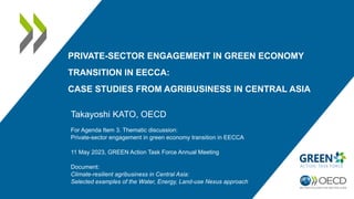 PRIVATE-SECTOR ENGAGEMENT IN GREEN ECONOMY
TRANSITION IN EECCA:
CASE STUDIES FROM AGRIBUSINESS IN CENTRAL ASIA
Takayoshi KATO, OECD
For Agenda Item 3. Thematic discussion:
Private-sector engagement in green economy transition in EECCA
11 May 2023, GREEN Action Task Force Annual Meeting
Document:
Climate-resilient agribusiness in Central Asia:
Selected examples of the Water, Energy, Land-use Nexus approach
 