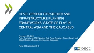 DEVELOPMENT STRATEGIES AND
INFRASTRUCTURE PLANNING
FRAMEWORKS: STATE OF PLAY IN
CENTRAL ASIA AND THE CAUCASUS
Douglas HERRICK
Policy Analyst and GREEN Action Task Force Secretary, Green Growth and
Global Relations Division, Environment Directorate
Paris, 30 September 2019
 