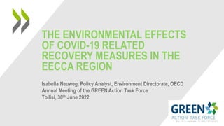 THE ENVIRONMENTAL EFFECTS
OF COVID-19 RELATED
RECOVERY MEASURES IN THE
EECCA REGION
Isabella Neuweg, Policy Analyst, Environment Directorate, OECD
Annual Meeting of the GREEN Action Task Force
Tbilisi, 30th June 2022
 