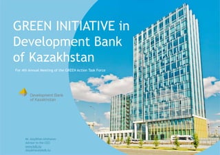 GREEN INITIATIVE in
Development Bank
of Kazakhstan
Mr. AssylkhanAitzhanov
Advisor to the CEO
www.kdb.kz
AssylkhanA@kdb.kz
For 4th Annual Meeting of the GREEN Action Task Force
 