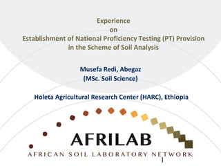 Experience
on
Establishment of National Proficiency Testing (PT) Provision
in the Scheme of Soil Analysis
Musefa Redi, Abegaz
(MSc. Soil Science)
Holeta Agricultural Research Center (HARC), Ethiopia
1
 