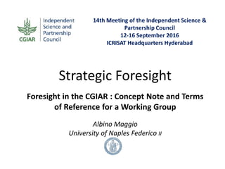14th Meeting of the Independent Science &
Partnership Council
12-16 September 2016
ICRISAT Headquarters Hyderabad
Strategic Foresight
Foresight in the CGIAR : Concept Note and Terms
of Reference for a Working Group
Albino Maggio
University of Naples Federico II
 