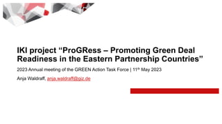 2023 Annual meeting of the GREEN Action Task Force | 11th May 2023
Anja Waldraff, anja.waldraff@giz.de
IKI project “ProGRess – Promoting Green Deal
Readiness in the Eastern Partnership Countries”
 