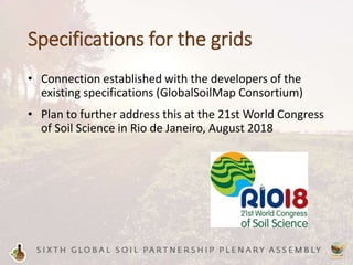Specifications for the grids
• Connection established with the developers of the
existing specifications (GlobalSoilMap Consortium)
• Plan to further address this at the 21st World Congress
of Soil Science in Rio de Janeiro, August 2018
 