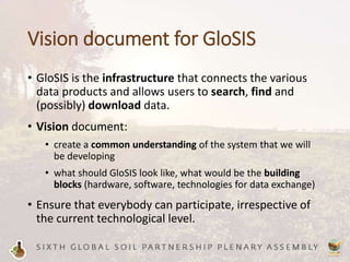 Vision document for GloSIS
• GloSIS is the infrastructure that connects the various
data products and allows users to search, find and
(possibly) download data.
• Vision document:
• create a common understanding of the system that we will
be developing
• what should GloSIS look like, what would be the building
blocks (hardware, software, technologies for data exchange)
• Ensure that everybody can participate, irrespective of
the current technological level.
 