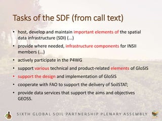 Tasks of the SDF (from call text)
• host, develop and maintain important elements of the spatial
data infrastructure (SDI) (...)
• provide where needed, infrastructure components for INSII
members (...)
• actively participate in the P4WG
• support various technical and product-related elements of GloSIS
• support the design and implementation of GloSIS
• cooperate with FAO to support the delivery of SoilSTAT;
• provide data services that support the aims and objectives
GEOSS.
 