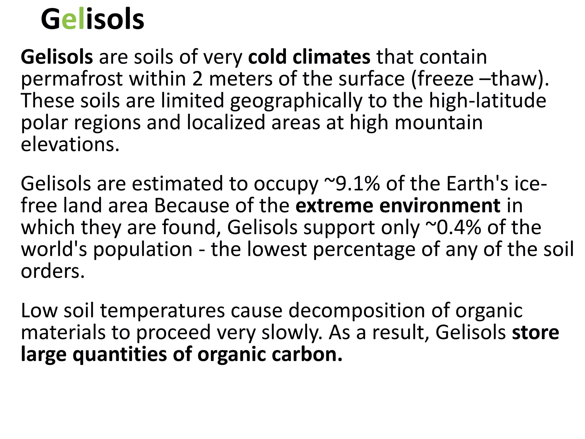 Gelisols
Gelisols are soils of very cold climates that contain
permafrost within 2 meters of the surface (freeze –thaw).
These soils are limited geographically to the high-latitude
polar regions and localized areas at high mountain
elevations.
Gelisols are estimated to occupy ~9.1% of the Earth's ice-
free land area Because of the extreme environment in
which they are found, Gelisols support only ~0.4% of the
world's population - the lowest percentage of any of the soil
orders.
Low soil temperatures cause decomposition of organic
materials to proceed very slowly. As a result, Gelisols store
large quantities of organic carbon.
 