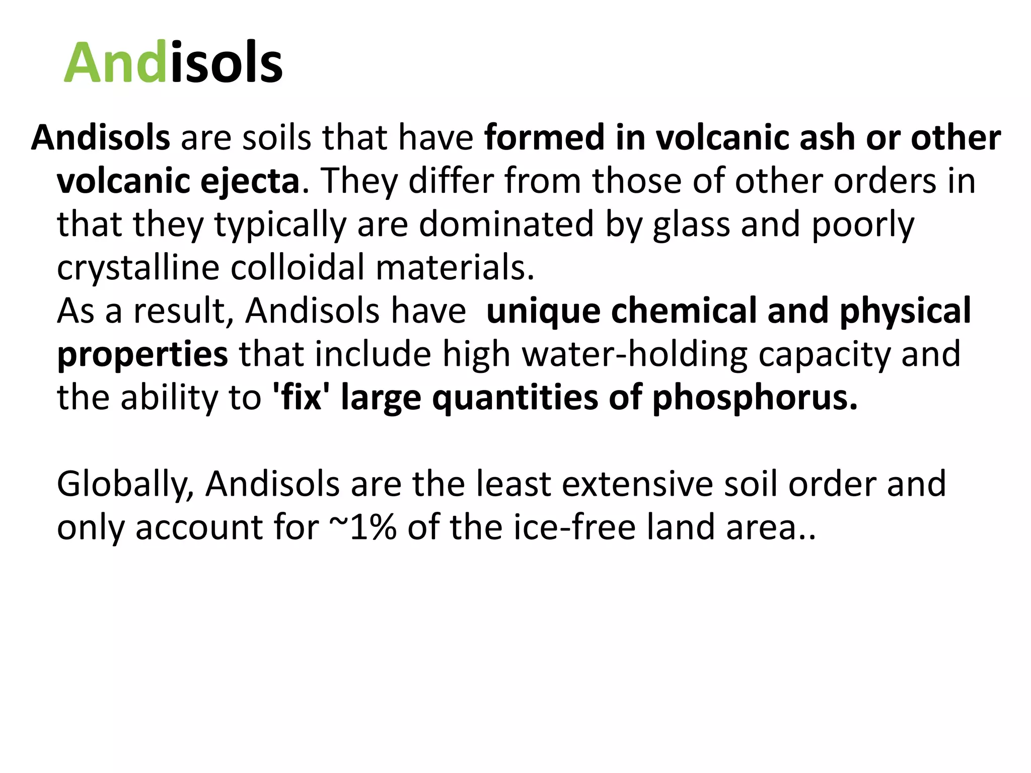 Andisols
Andisols are soils that have formed in volcanic ash or other
volcanic ejecta. They differ from those of other orders in
that they typically are dominated by glass and poorly
crystalline colloidal materials.
As a result, Andisols have unique chemical and physical
properties that include high water-holding capacity and
the ability to 'fix' large quantities of phosphorus.
Globally, Andisols are the least extensive soil order and
only account for ~1% of the ice-free land area..
 