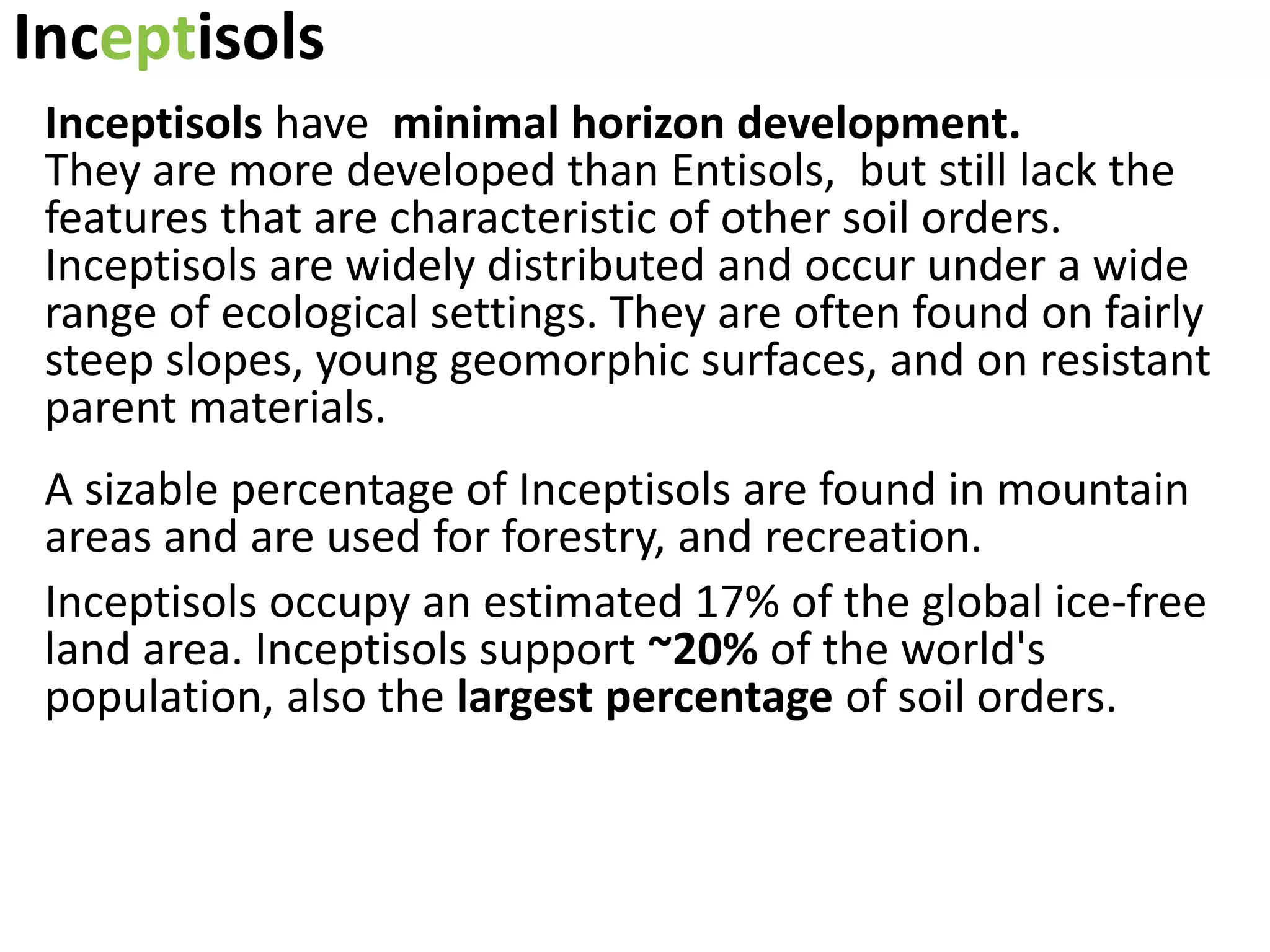 Inceptisols
Inceptisols have minimal horizon development.
They are more developed than Entisols, but still lack the
features that are characteristic of other soil orders.
Inceptisols are widely distributed and occur under a wide
range of ecological settings. They are often found on fairly
steep slopes, young geomorphic surfaces, and on resistant
parent materials.
A sizable percentage of Inceptisols are found in mountain
areas and are used for forestry, and recreation.
Inceptisols occupy an estimated 17% of the global ice-free
land area. Inceptisols support ~20% of the world's
population, also the largest percentage of soil orders.
 