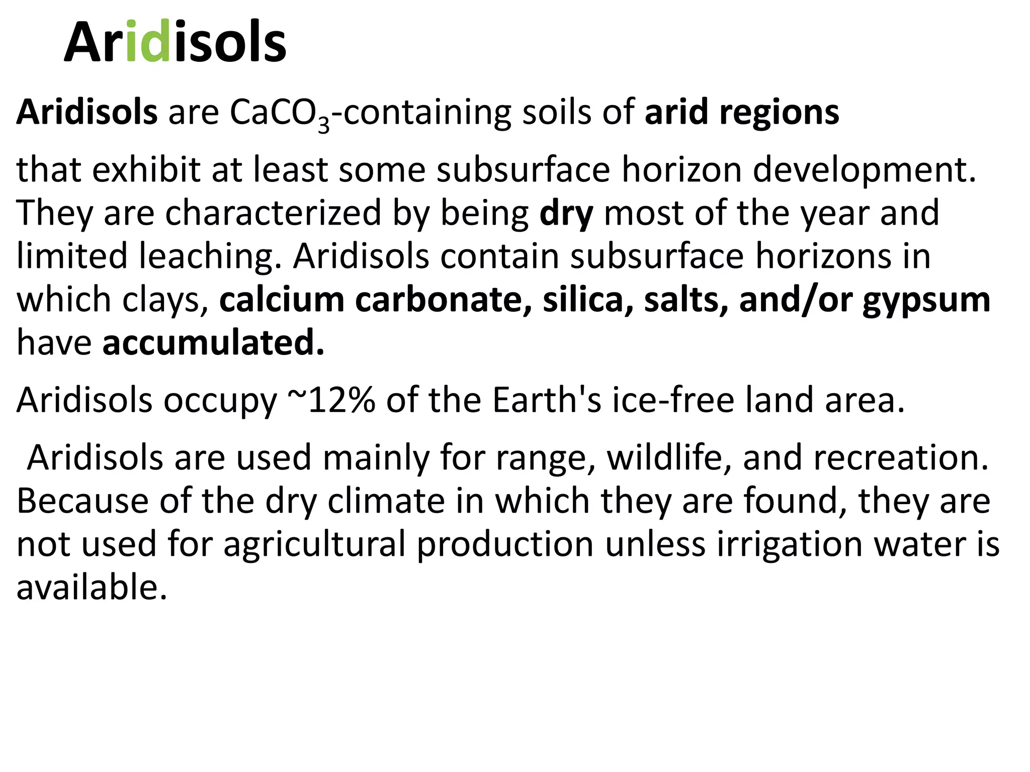 Aridisols
Aridisols are CaCO3-containing soils of arid regions
that exhibit at least some subsurface horizon development.
They are characterized by being dry most of the year and
limited leaching. Aridisols contain subsurface horizons in
which clays, calcium carbonate, silica, salts, and/or gypsum
have accumulated.
Aridisols occupy ~12% of the Earth's ice-free land area.
Aridisols are used mainly for range, wildlife, and recreation.
Because of the dry climate in which they are found, they are
not used for agricultural production unless irrigation water is
available.
 
