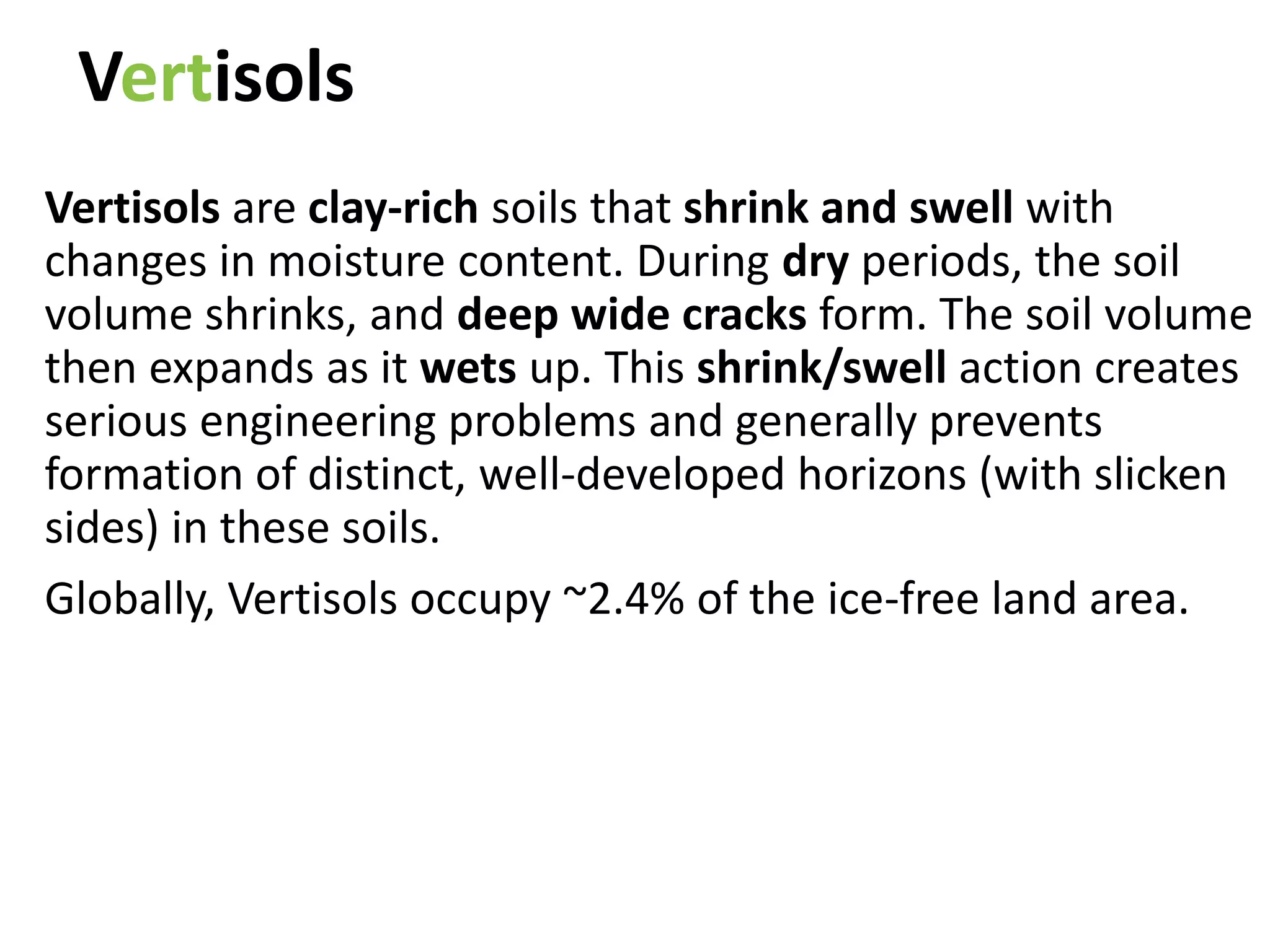 Vertisols
Vertisols are clay-rich soils that shrink and swell with
changes in moisture content. During dry periods, the soil
volume shrinks, and deep wide cracks form. The soil volume
then expands as it wets up. This shrink/swell action creates
serious engineering problems and generally prevents
formation of distinct, well-developed horizons (with slicken
sides) in these soils.
Globally, Vertisols occupy ~2.4% of the ice-free land area.
 