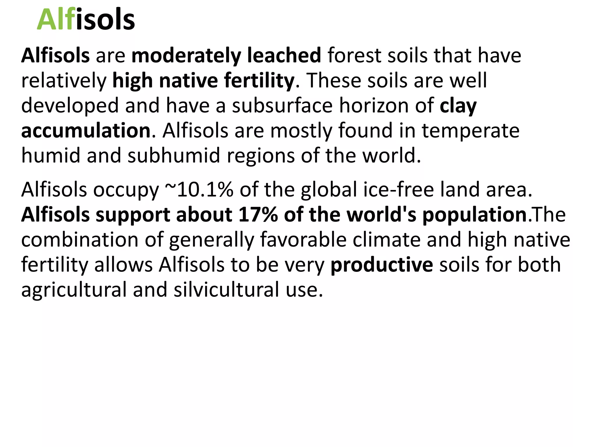 Alfisols
Alfisols are moderately leached forest soils that have
relatively high native fertility. These soils are well
developed and have a subsurface horizon of clay
accumulation. Alfisols are mostly found in temperate
humid and subhumid regions of the world.
Alfisols occupy ~10.1% of the global ice-free land area.
Alfisols support about 17% of the world's population.The
combination of generally favorable climate and high native
fertility allows Alfisols to be very productive soils for both
agricultural and silvicultural use.
 