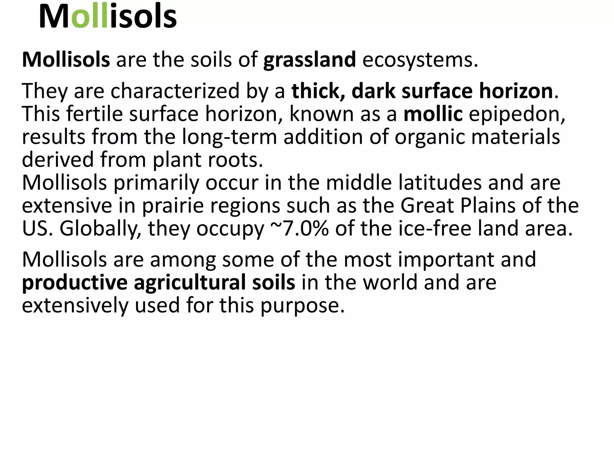 Mollisols
Mollisols are the soils of grassland ecosystems.
They are characterized by a thick, dark surface horizon.
This fertile surface horizon, known as a mollic epipedon,
results from the long-term addition of organic materials
derived from plant roots.
Mollisols primarily occur in the middle latitudes and are
extensive in prairie regions such as the Great Plains of the
US. Globally, they occupy ~7.0% of the ice-free land area.
Mollisols are among some of the most important and
productive agricultural soils in the world and are
extensively used for this purpose.
 