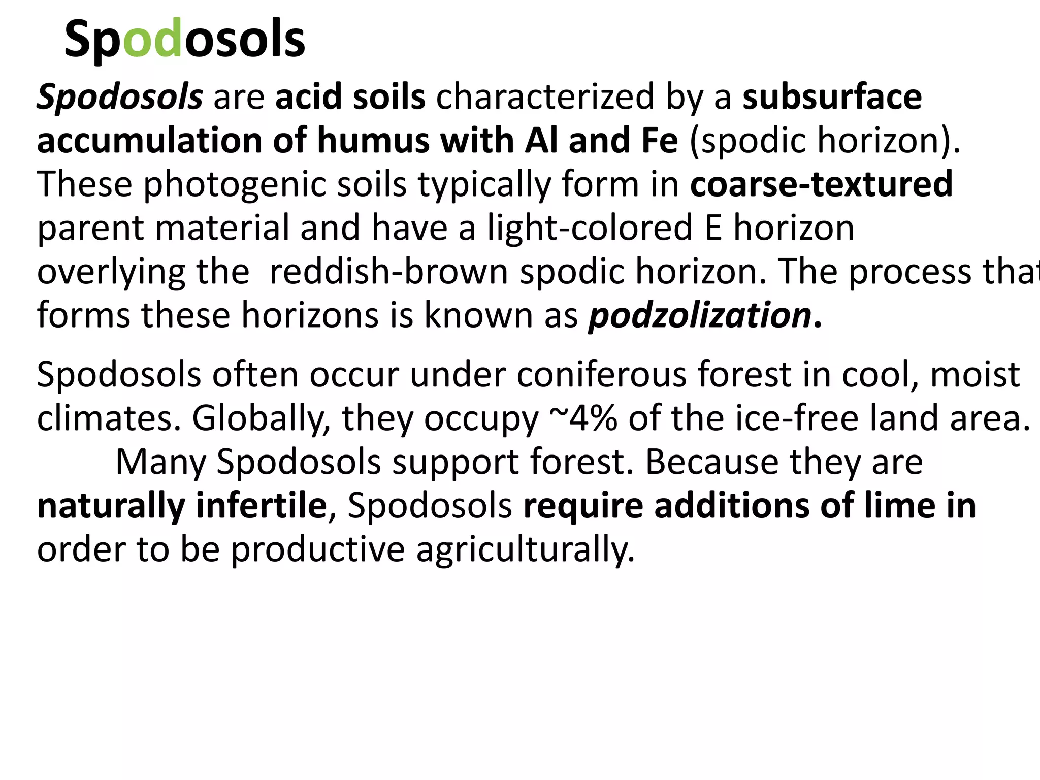 Spodosols
Spodosols are acid soils characterized by a subsurface
accumulation of humus with Al and Fe (spodic horizon).
These photogenic soils typically form in coarse-textured
parent material and have a light-colored E horizon
overlying the reddish-brown spodic horizon. The process that
forms these horizons is known as podzolization.
Spodosols often occur under coniferous forest in cool, moist
climates. Globally, they occupy ~4% of the ice-free land area.
Many Spodosols support forest. Because they are
naturally infertile, Spodosols require additions of lime in
order to be productive agriculturally.
 