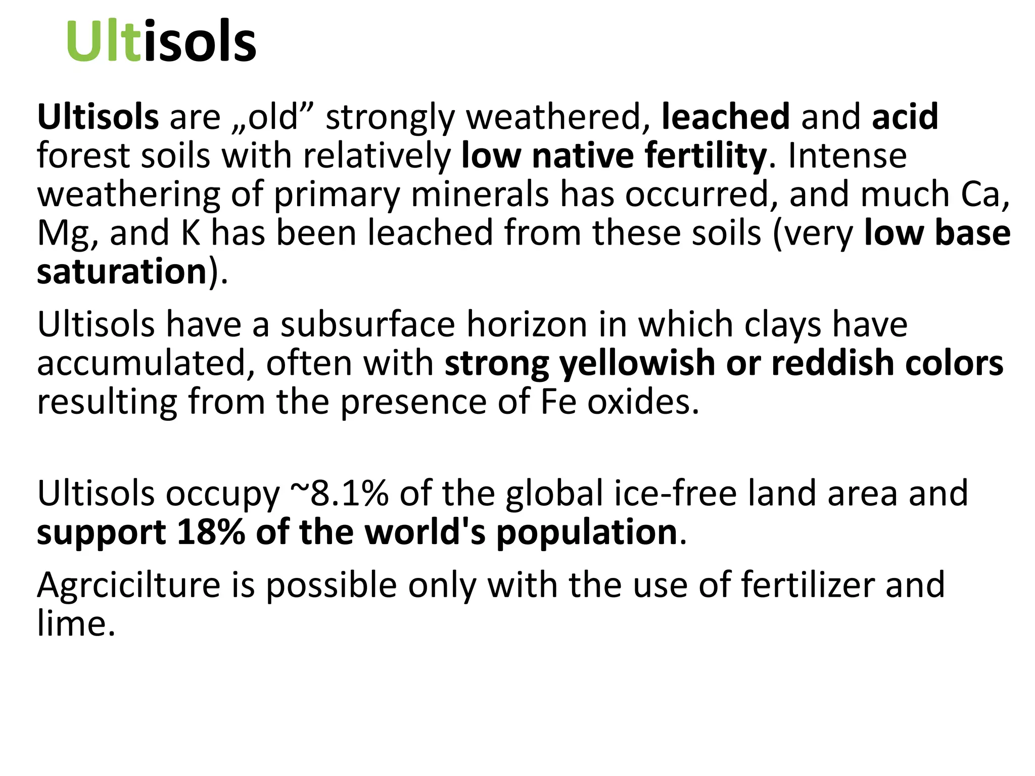 Ultisols
Ultisols are „old” strongly weathered, leached and acid
forest soils with relatively low native fertility. Intense
weathering of primary minerals has occurred, and much Ca,
Mg, and K has been leached from these soils (very low base
saturation).
Ultisols have a subsurface horizon in which clays have
accumulated, often with strong yellowish or reddish colors
resulting from the presence of Fe oxides.
Ultisols occupy ~8.1% of the global ice-free land area and
support 18% of the world's population.
Agrcicilture is possible only with the use of fertilizer and
lime.
 
