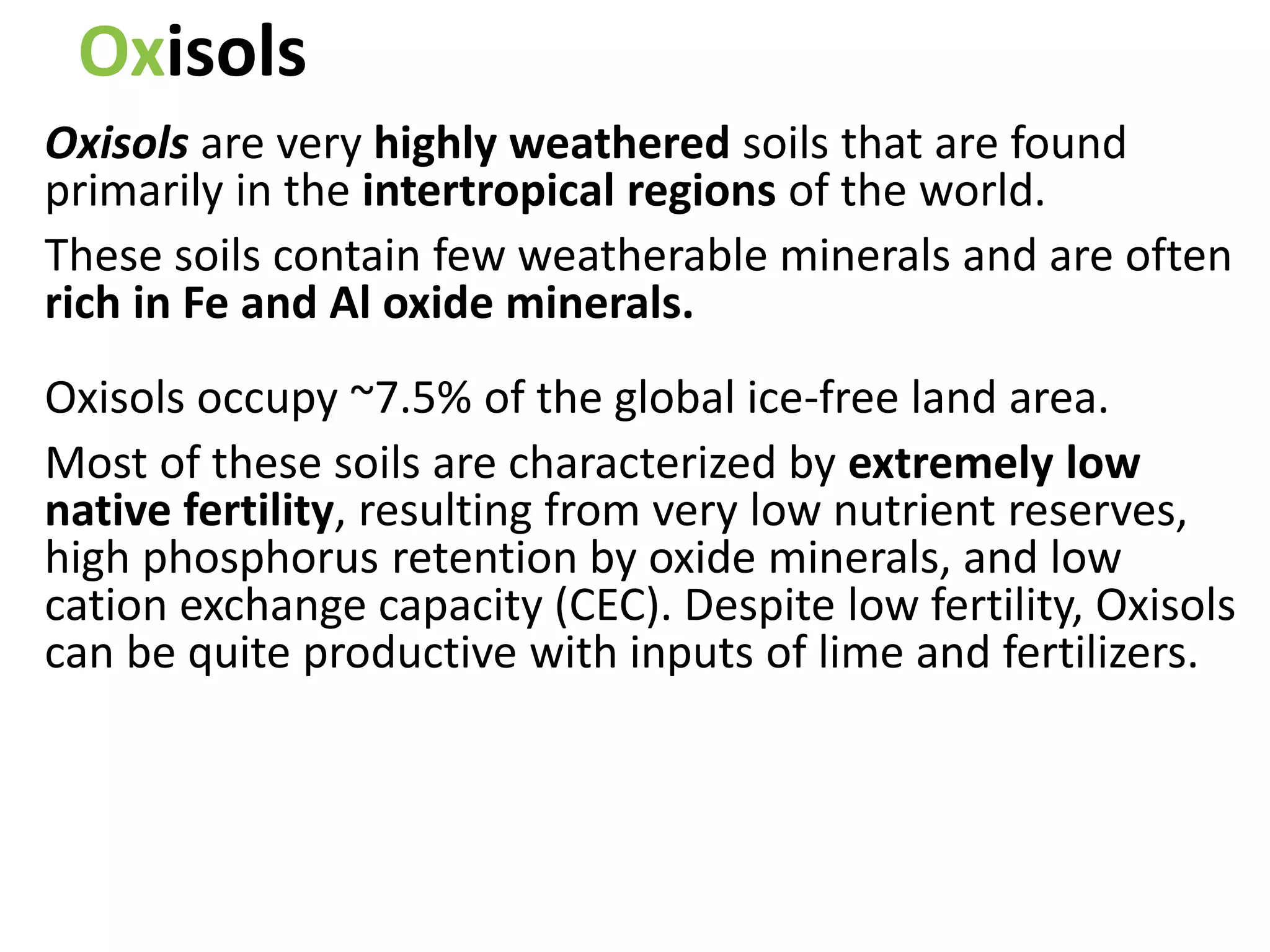 Oxisols
Oxisols are very highly weathered soils that are found
primarily in the intertropical regions of the world.
These soils contain few weatherable minerals and are often
rich in Fe and Al oxide minerals.
Oxisols occupy ~7.5% of the global ice-free land area.
Most of these soils are characterized by extremely low
native fertility, resulting from very low nutrient reserves,
high phosphorus retention by oxide minerals, and low
cation exchange capacity (CEC). Despite low fertility, Oxisols
can be quite productive with inputs of lime and fertilizers.
 