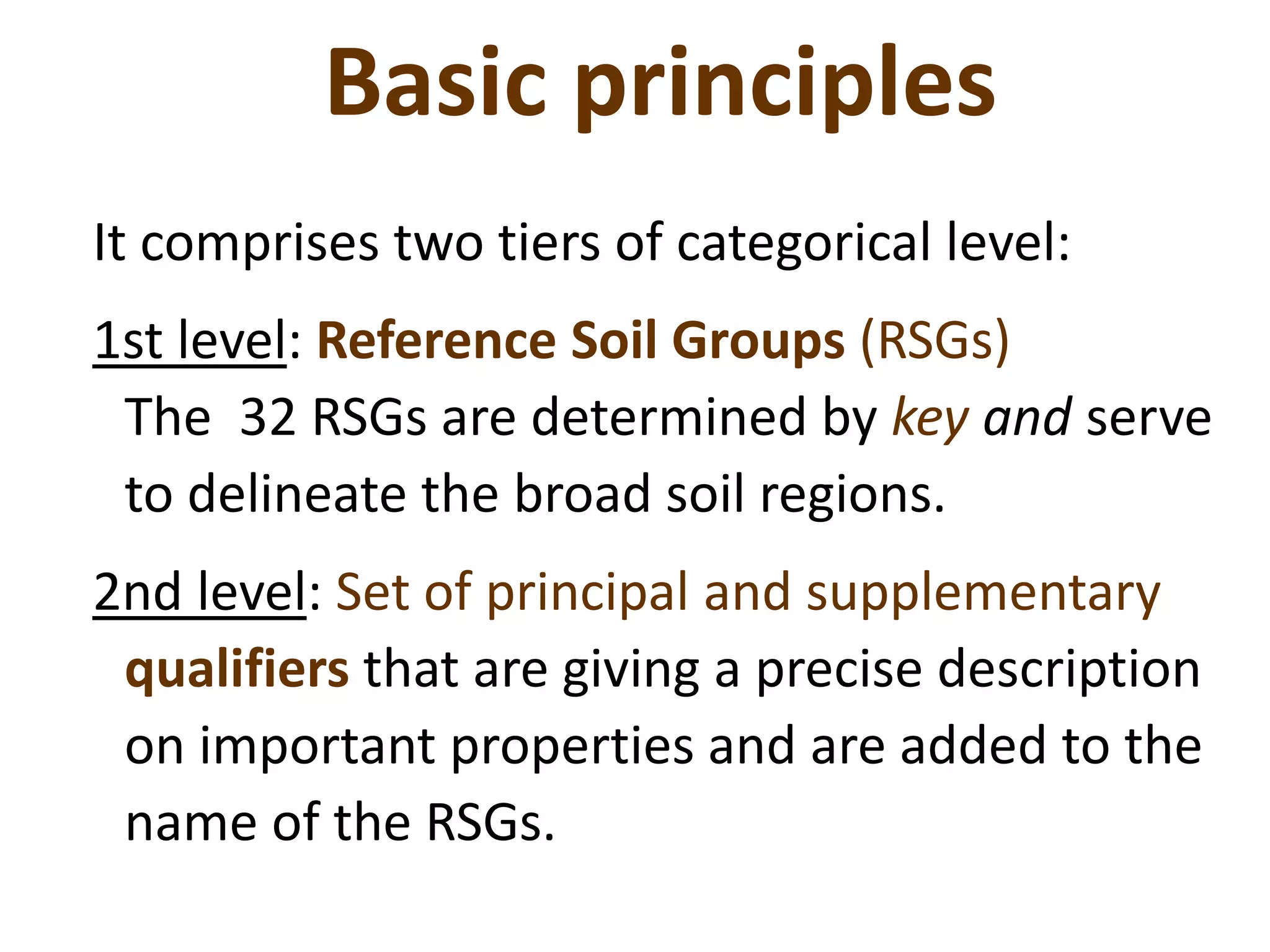 Basic principles
It comprises two tiers of categorical level:
1st level: Reference Soil Groups (RSGs)
The 32 RSGs are determined by key and serve
to delineate the broad soil regions.
2nd level: Set of principal and supplementary
qualifiers that are giving a precise description
on important properties and are added to the
name of the RSGs.
 