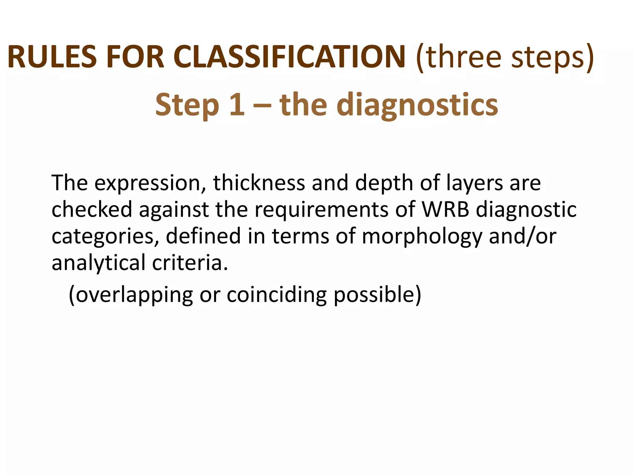 RULES FOR CLASSIFICATION (three steps)
The expression, thickness and depth of layers are
checked against the requirements of WRB diagnostic
categories, defined in terms of morphology and/or
analytical criteria.
(overlapping or coinciding possible)
Step 1 – the diagnostics
 