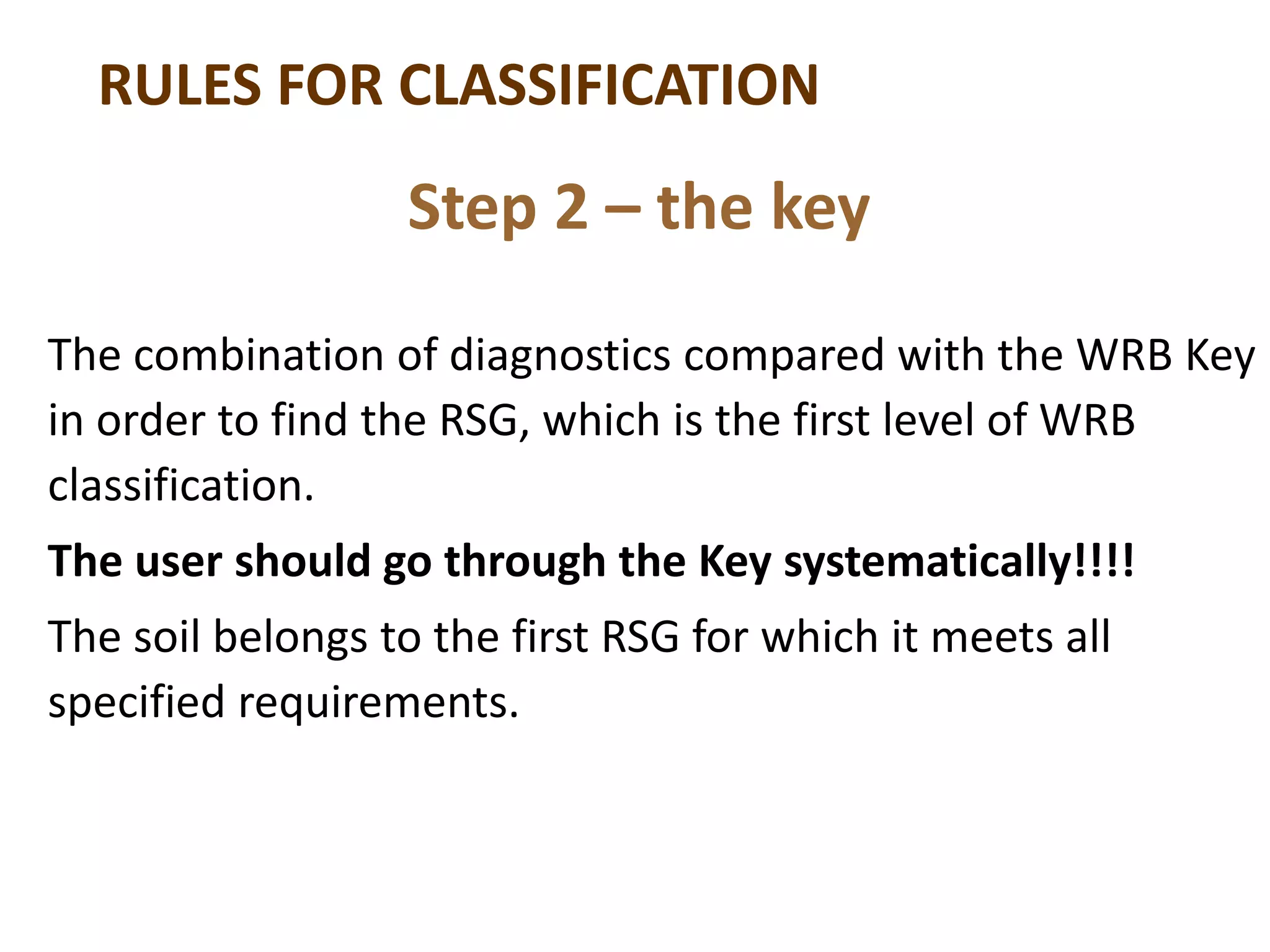 RULES FOR CLASSIFICATION
The combination of diagnostics compared with the WRB Key
in order to find the RSG, which is the first level of WRB
classification.
The user should go through the Key systematically!!!!
The soil belongs to the first RSG for which it meets all
specified requirements.
Step 2 – the key
 