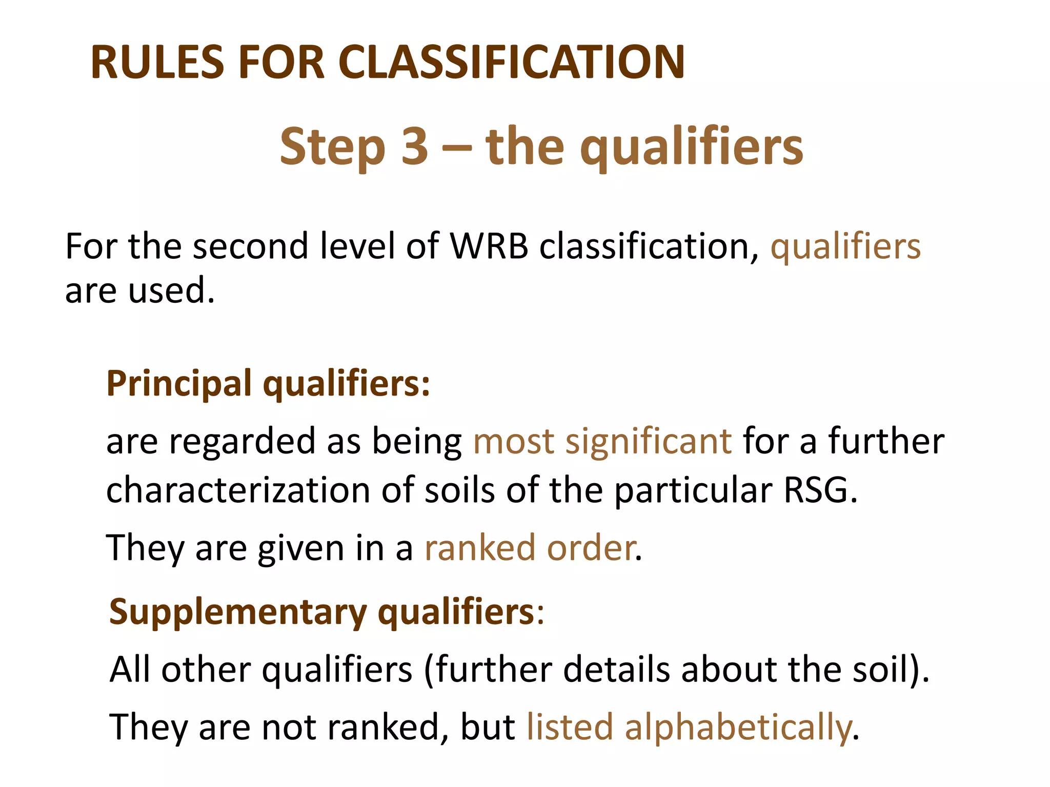 RULES FOR CLASSIFICATION
For the second level of WRB classification, qualifiers
are used.
Step 3 – the qualifiers
Principal qualifiers:
are regarded as being most significant for a further
characterization of soils of the particular RSG.
They are given in a ranked order.
Supplementary qualifiers:
All other qualifiers (further details about the soil).
They are not ranked, but listed alphabetically.
 