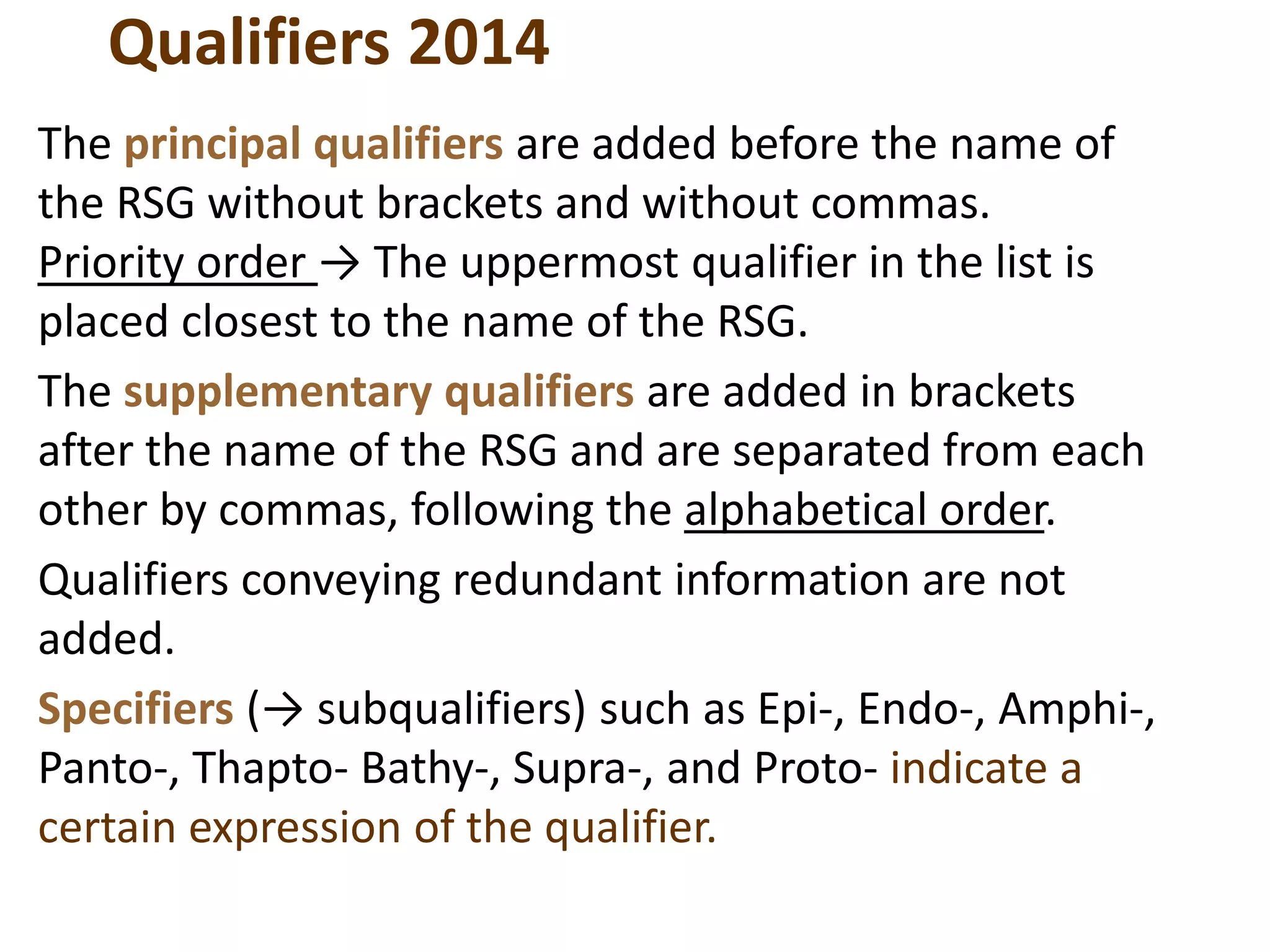 Qualifiers 2014
The principal qualifiers are added before the name of
the RSG without brackets and without commas.
Priority order → The uppermost qualifier in the list is
placed closest to the name of the RSG.
The supplementary qualifiers are added in brackets
after the name of the RSG and are separated from each
other by commas, following the alphabetical order.
Qualifiers conveying redundant information are not
added.
Specifiers (→ subqualifiers) such as Epi-, Endo-, Amphi-,
Panto-, Thapto- Bathy-, Supra-, and Proto- indicate a
certain expression of the qualifier.
 
