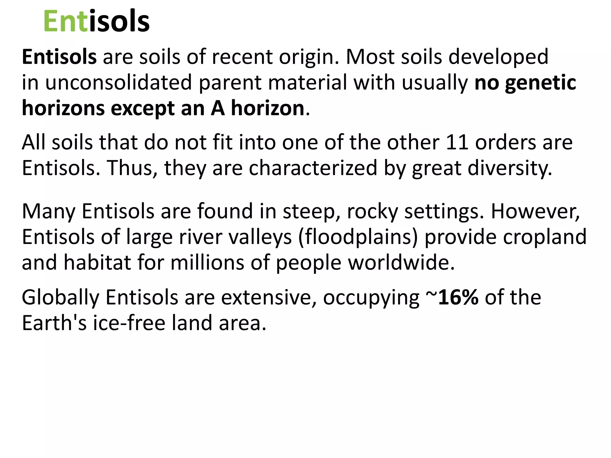 Entisols
Entisols are soils of recent origin. Most soils developed
in unconsolidated parent material with usually no genetic
horizons except an A horizon.
All soils that do not fit into one of the other 11 orders are
Entisols. Thus, they are characterized by great diversity.
Many Entisols are found in steep, rocky settings. However,
Entisols of large river valleys (floodplains) provide cropland
and habitat for millions of people worldwide.
Globally Entisols are extensive, occupying ~16% of the
Earth's ice-free land area.
 