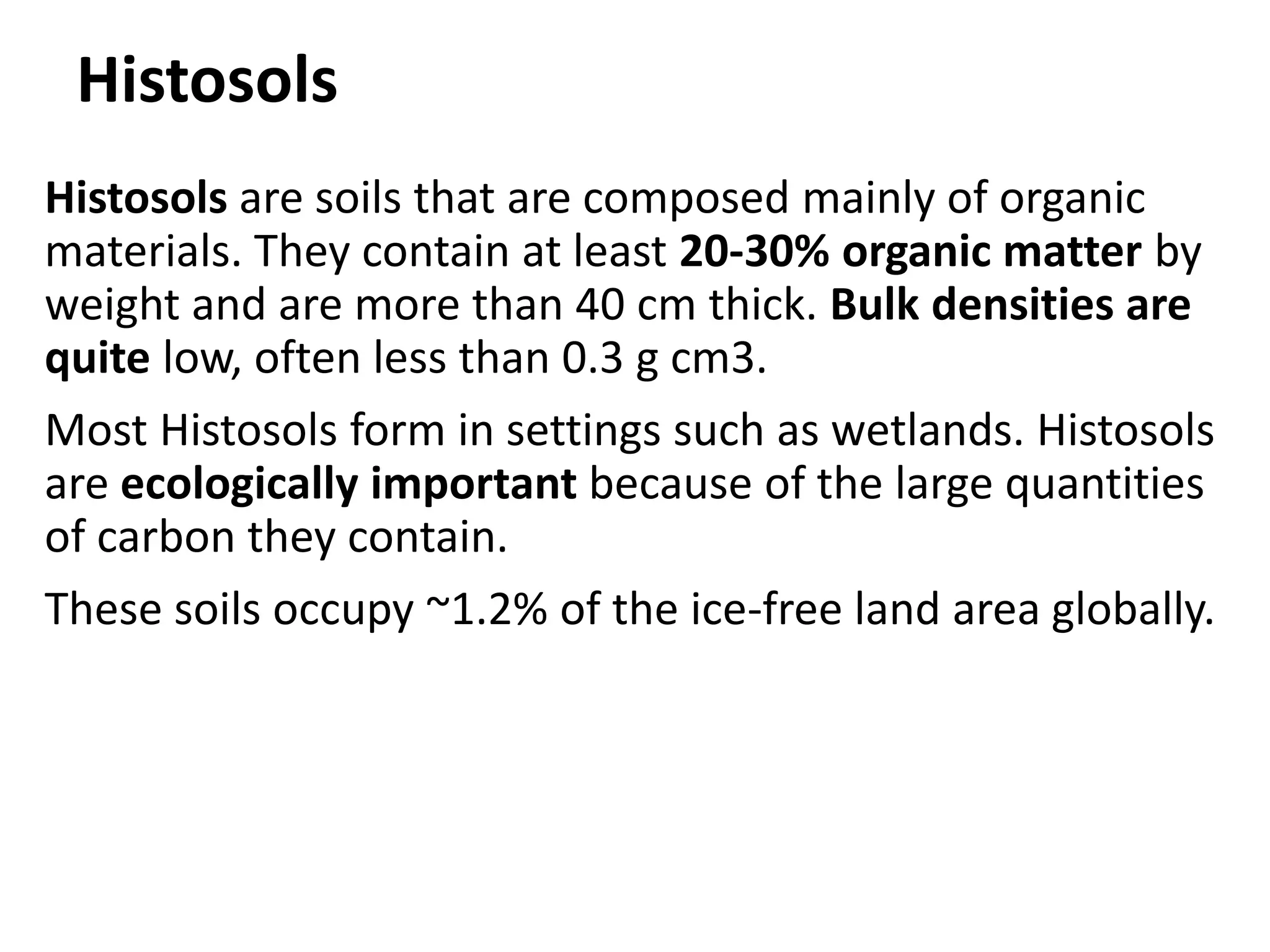 Histosols
Histosols are soils that are composed mainly of organic
materials. They contain at least 20-30% organic matter by
weight and are more than 40 cm thick. Bulk densities are
quite low, often less than 0.3 g cm3.
Most Histosols form in settings such as wetlands. Histosols
are ecologically important because of the large quantities
of carbon they contain.
These soils occupy ~1.2% of the ice-free land area globally.
 