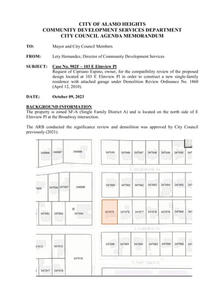 CITY OF ALAMO HEIGHTS
COMMUNITY DEVELOPMENT SERVICES DEPARTMENT
CITY COUNCIL AGENDA MEMORANDUM
TO: Mayor and City Council Members
FROM: Lety Hernandez, Director of Community Development Services
SUBJECT: Case No. 902F – 103 E Elmview Pl
Request of Cipriano Espino, owner, for the compatibility review of the proposed
design located at 103 E Elmview Pl in order to construct a new single-family
residence with attached garage under Demolition Review Ordinance No. 1860
(April 12, 2010).
DATE: October 09, 2023
BACKGROUND INFORMATION
The property is zoned SF-A (Single Family District A) and is located on the north side of E
Elmview Pl at the Broadway intersection.
The ARB conducted the significance review and demolition was approved by City Council
previously (2021).
 