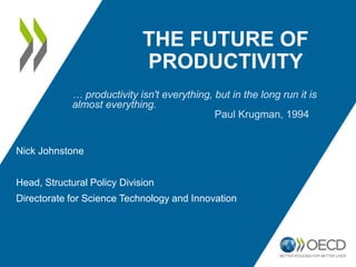 THE FUTURE OF
PRODUCTIVITY
Nick Johnstone
Head, Structural Policy Division
Directorate for Science Technology and Innovation
… productivity isn't everything, but in the long run it is
almost everything.
Paul Krugman, 1994
 