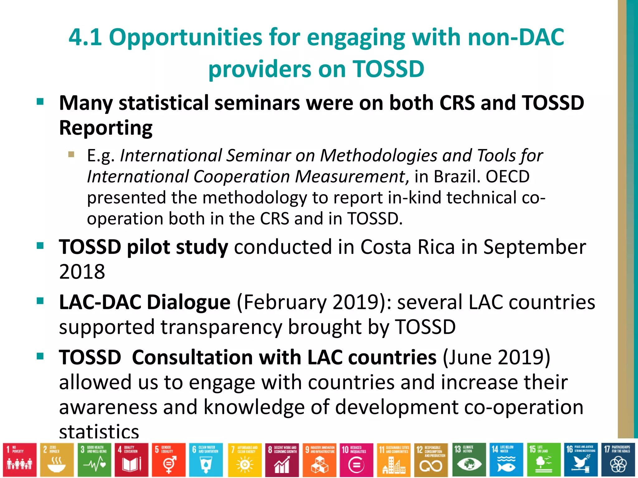  Many statistical seminars were on both CRS and TOSSD
Reporting
 E.g. International Seminar on Methodologies and Tools for
International Cooperation Measurement, in Brazil. OECD
presented the methodology to report in-kind technical co-
operation both in the CRS and in TOSSD.
 TOSSD pilot study conducted in Costa Rica in September
2018
 LAC-DAC Dialogue (February 2019): several LAC countries
supported transparency brought by TOSSD
 TOSSD Consultation with LAC countries (June 2019)
allowed us to engage with countries and increase their
awareness and knowledge of development co-operation
statistics
4.1 Opportunities for engaging with non-DAC
providers on TOSSD
 