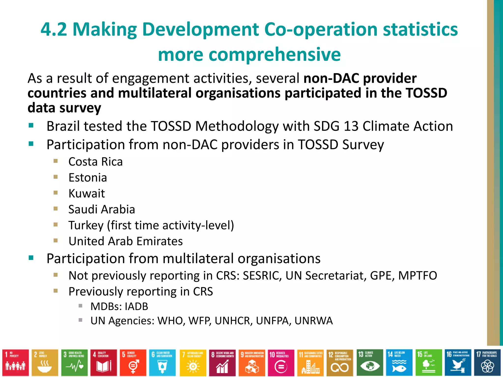 As a result of engagement activities, several non-DAC provider
countries and multilateral organisations participated in the TOSSD
data survey
 Brazil tested the TOSSD Methodology with SDG 13 Climate Action
 Participation from non-DAC providers in TOSSD Survey
 Costa Rica
 Estonia
 Kuwait
 Saudi Arabia
 Turkey (first time activity-level)
 United Arab Emirates
 Participation from multilateral organisations
 Not previously reporting in CRS: SESRIC, UN Secretariat, GPE, MPTFO
 Previously reporting in CRS
 MDBs: IADB
 UN Agencies: WHO, WFP, UNHCR, UNFPA, UNRWA
4.2 Making Development Co-operation statistics
more comprehensive
 