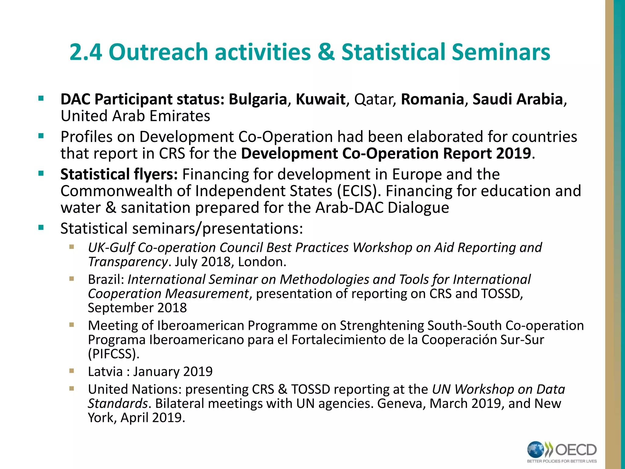 DAC Participant status: Bulgaria, Kuwait, Qatar, Romania, Saudi Arabia,
United Arab Emirates
 Profiles on Development Co-Operation had been elaborated for countries
that report in CRS for the Development Co-Operation Report 2019.
 Statistical flyers: Financing for development in Europe and the
Commonwealth of Independent States (ECIS). Financing for education and
water & sanitation prepared for the Arab-DAC Dialogue
 Statistical seminars/presentations:
 UK-Gulf Co-operation Council Best Practices Workshop on Aid Reporting and
Transparency. July 2018, London.
 Brazil: International Seminar on Methodologies and Tools for International
Cooperation Measurement, presentation of reporting on CRS and TOSSD,
September 2018
 Meeting of Iberoamerican Programme on Strenghtening South-South Co-operation
Programa Iberoamericano para el Fortalecimiento de la Cooperación Sur-Sur
(PIFCSS).
 Latvia : January 2019
 United Nations: presenting CRS & TOSSD reporting at the UN Workshop on Data
Standards. Bilateral meetings with UN agencies. Geneva, March 2019, and New
York, April 2019.
2.4 Outreach activities & Statistical Seminars
 