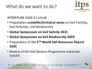 WORKPLAN 2020-21 (ctnd)
• Preparation scientific/technical notes on Soil Fertility,
Soil Pollution, Soil Biodiversity
• Global Symposium on Soil Salinity 2021
• Global Symposium on Soil Biodiversity 2020
• Preparation of the 2nd World Soil Resources Report
2025
• Review of the Soil Doctors Programme materials,
SoilLEX
What do we want to do?
 