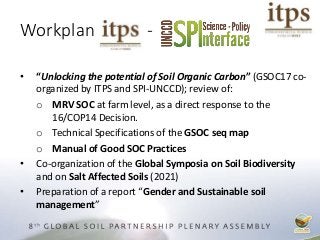 Workplan -
• “Unlocking the potential of Soil Organic Carbon” (GSOC17 co-
organized by ITPS and SPI-UNCCD); review of:
o MRV SOC at farm level, as a direct response to the
16/COP14 Decision.
o Technical Specifications of the GSOC seq map
o Manual of Good SOC Practices
• Co-organization of the Global Symposia on Soil Biodiversity
and on Salt Affected Soils (2021)
• Preparation of a report “Gender and Sustainable soil
management”
 