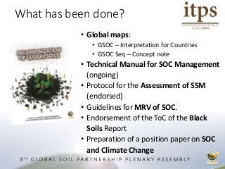 • Global maps:
• GSOC – Interpretation for Countries
• GSOC Seq – Concept note
• Technical Manual for SOC Management
(ongoing)
• Protocol for the Assessment of SSM
(endorsed)
• Guidelines for MRV of SOC.
• Endorsement of the ToC of the Black
Soils Report
• Preparation of a position paper on SOC
and Climate Change
What has been done?
 