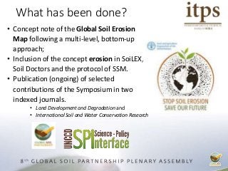 • Concept note of the Global Soil Erosion
Map following a multi-level, bottom-up
approach;
• Inclusion of the concept erosion in SoiLEX,
Soil Doctors and the protocol of SSM.
• Publication (ongoing) of selected
contributions of the Symposium in two
indexed journals.
• Land Development and Degradation and
• International Soil and Water Conservation Research
What has been done?
 