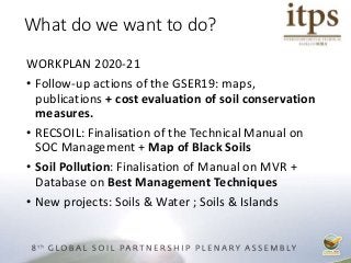 WORKPLAN 2020-21
• Follow-up actions of the GSER19: maps,
publications + cost evaluation of soil conservation
measures.
• RECSOIL: Finalisation of the Technical Manual on
SOC Management + Map of Black Soils
• Soil Pollution: Finalisation of Manual on MVR +
Database on Best Management Techniques
• New projects: Soils & Water ; Soils & Islands
What do we want to do?
 